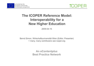co-funded by the
European Community
eContentplus programme




          The ICOPER Reference Model:
               Interoperability for a
              New Higher Education
                               2009-04-15



       Bernd Simon, Wirtschaftsuniversität Wien (Editor, Presenter)
                + many, many contributors see icoper.org




                           An eContentplus
                         Best Practice Network
 