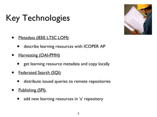 Key Technologies Metadata (IEEE LTSC LOM) describe learning resources with ICOPER AP Harvesting (OAI-PMH) get learning resource metadata and copy locally Federated Search (SQI) distribute issued queries to remote repositories Publishing (SPI)  add new learning resources in  ‘a’ repository 