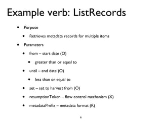 Example verb: ListRecords Purpose Retrieves metadata records for multiple items Parameters from – start date (O) greater than or equal to until – end date (O) less than or equal to  set – set to harvest from (O) resumptionToken – flow control mechanism (X) metadataPrefix – metadata format (R) 