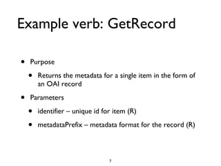 Example verb: GetRecord Purpose Returns the metadata for a single item in the form of an OAI record Parameters identifier – unique id for item (R) metadataPrefix – metadata format for the record (R) 