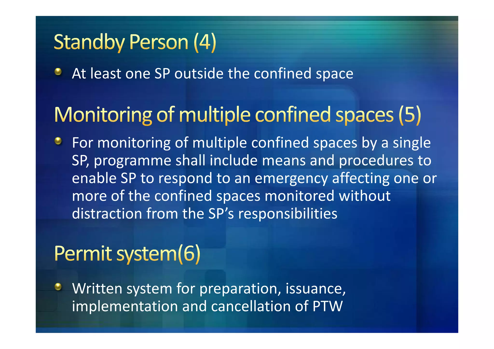 At least one SP outside the confined space



For monitoring of multiple confined spaces by a single
SP, programme shall include means and procedures to
enable SP to respond to an emergency affecting one or
more of the confined spaces monitored without
distraction from the SP’s responsibilities



Written system for preparation, issuance,
implementation and cancellation of PTW
 