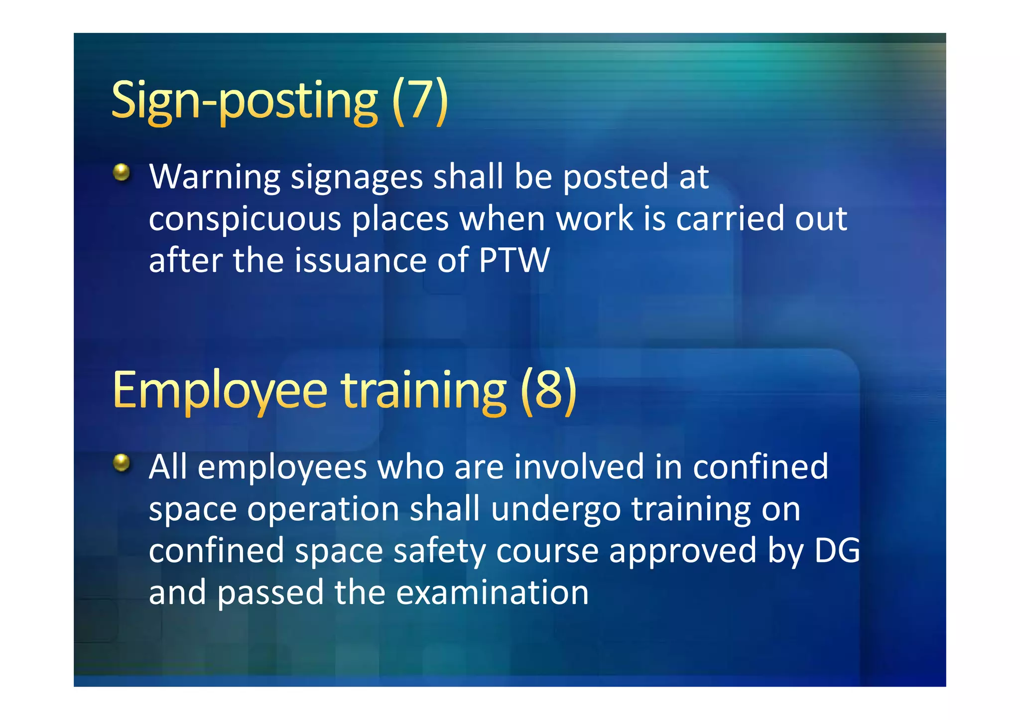 Warning signages shall be posted at
conspicuous places when work is carried out
after the issuance of PTW




All employees who are involved in confined
space operation shall undergo training on
confined space safety course approved by DG
and passed the examination
 