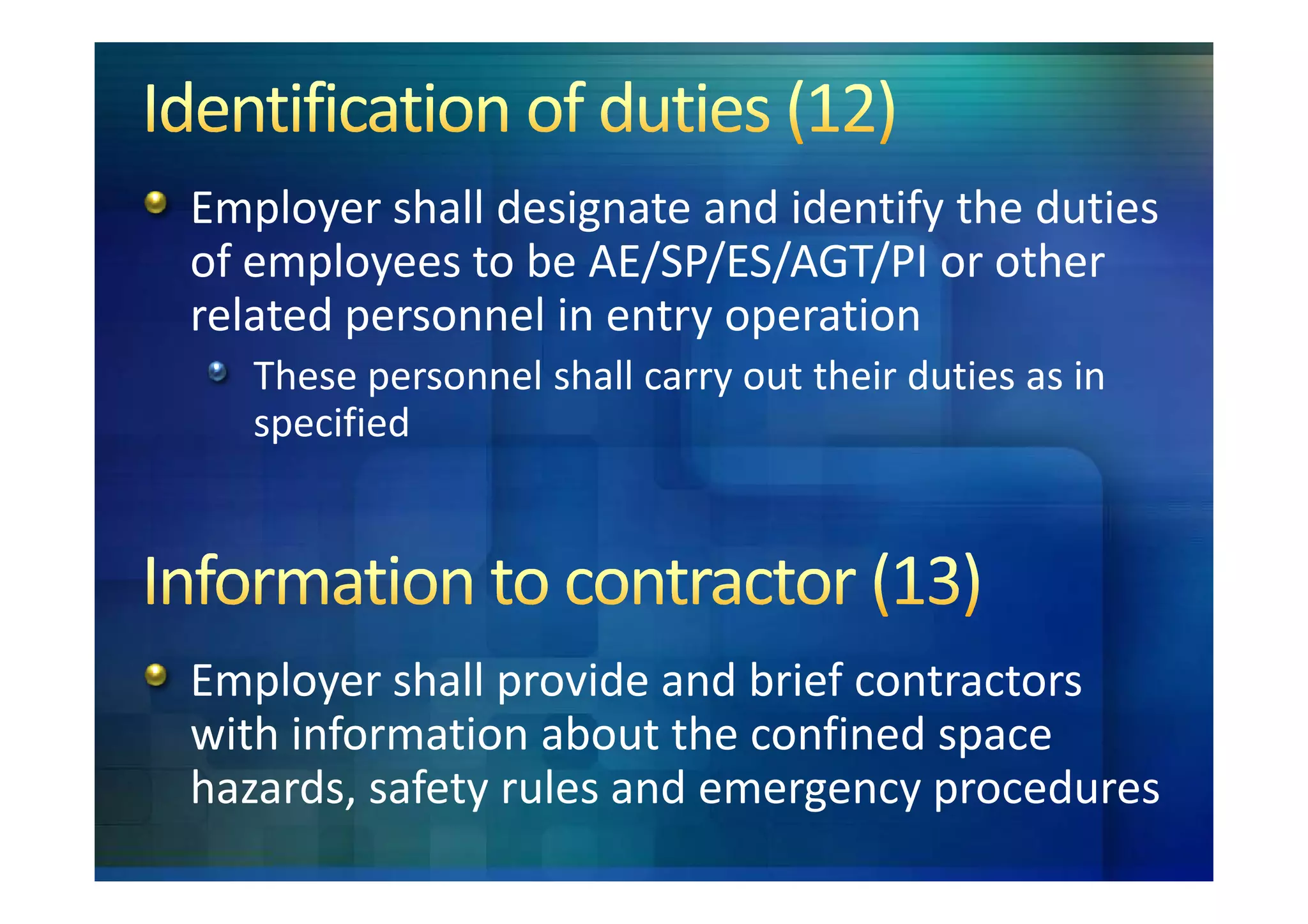 Employer shall designate and identify the duties
of employees to be AE/SP/ES/AGT/PI or other
related personnel in entry operation
   These personnel shall carry out their duties as in
   specified




Employer shall provide and brief contractors
with information about the confined space
hazards, safety rules and emergency procedures
 