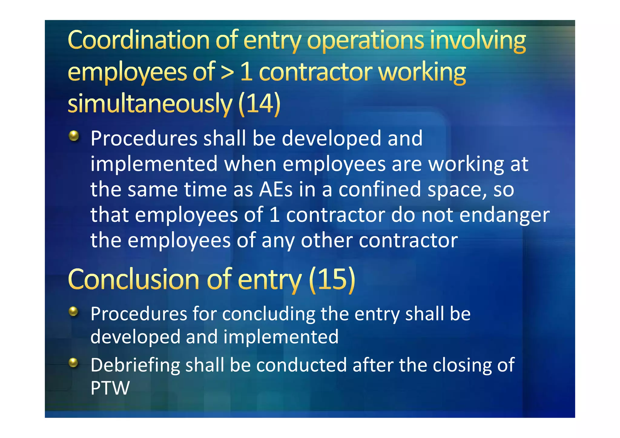 Procedures shall be developed and
implemented when employees are working at
the same time as AEs in a confined space, so
that employees of 1 contractor do not endanger
the employees of any other contractor


Procedures for concluding the entry shall be
developed and implemented
Debriefing shall be conducted after the closing of
PTW
 