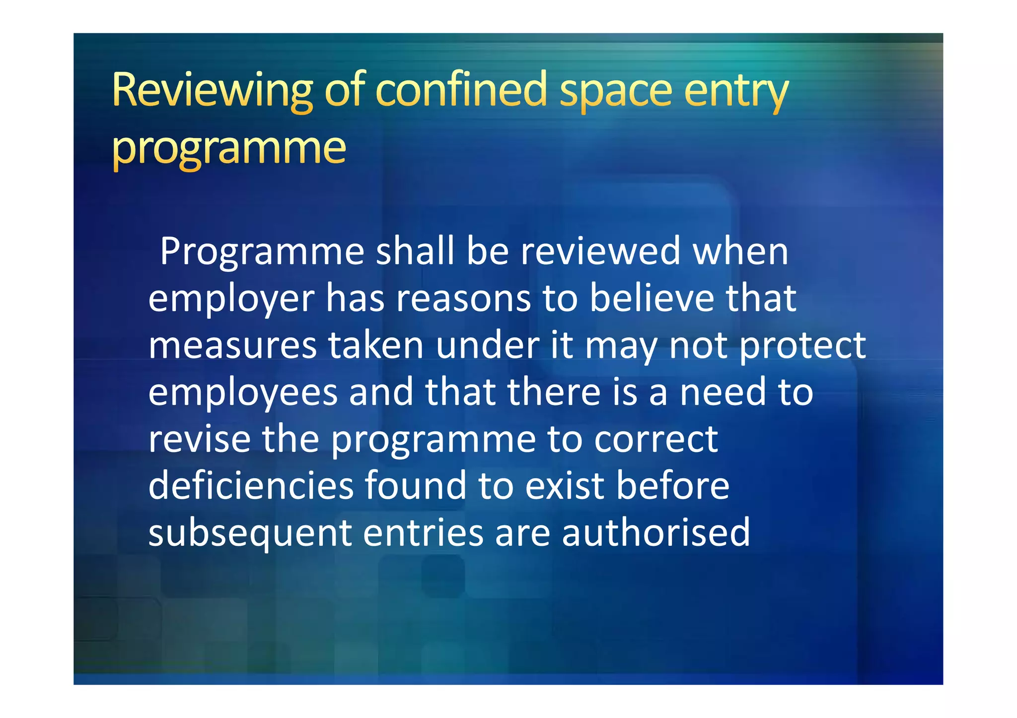 Programme shall be reviewed when
employer has reasons to believe that
measures taken under it may not protect
employees and that there is a need to
revise the programme to correct
deficiencies found to exist before
subsequent entries are authorised
 