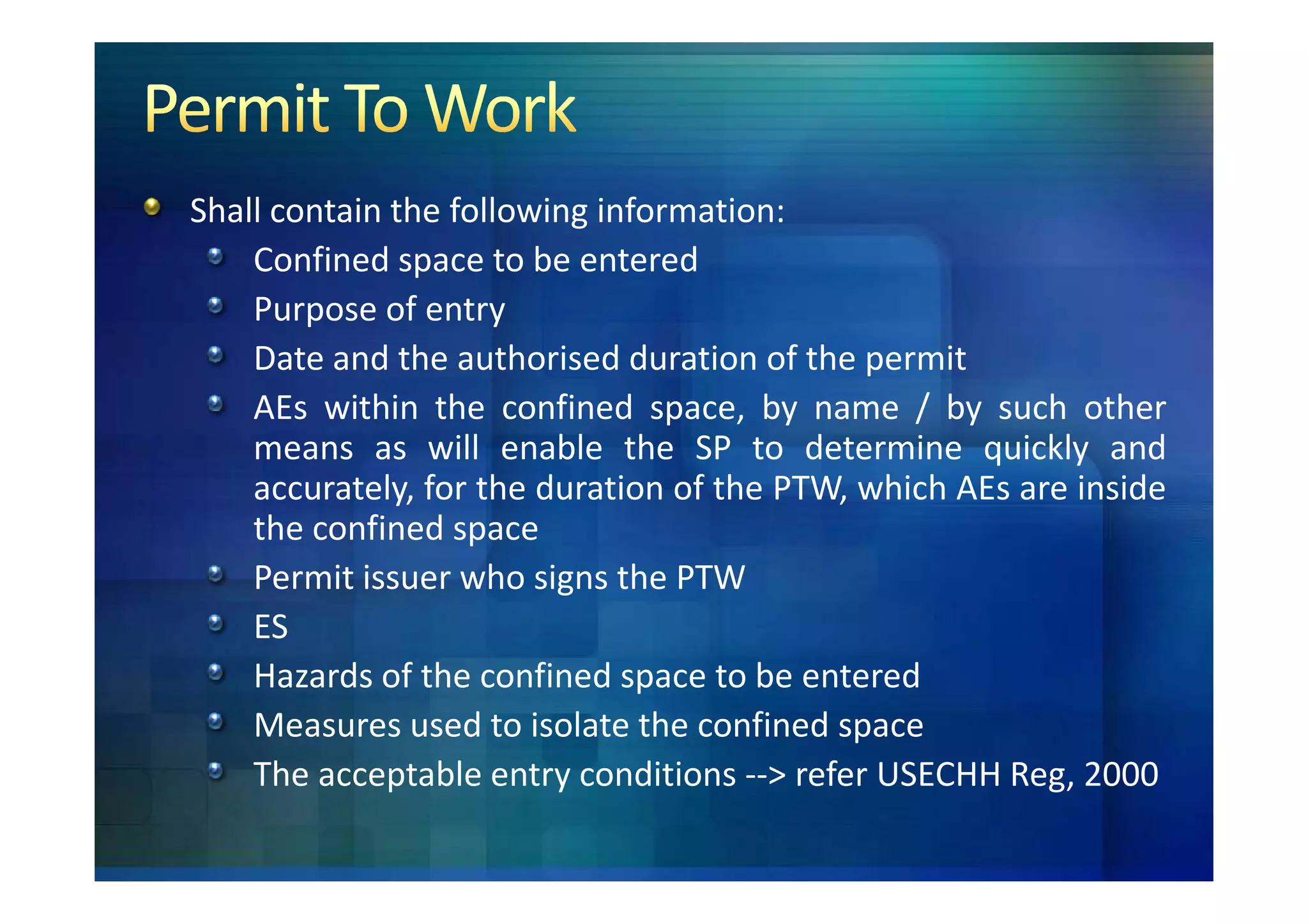 Shall contain the following information:
    Confined space to be entered
    Purpose of entry
    Date and the authorised duration of the permit
    AEs within the confined space, by name / by such other
    means as will enable the SP to determine quickly and
    accurately, for the duration of the PTW, which AEs are inside
    the confined space
    Permit issuer who signs the PTW
    ES
    Hazards of the confined space to be entered
    Measures used to isolate the confined space
    The acceptable entry conditions --> refer USECHH Reg, 2000
 