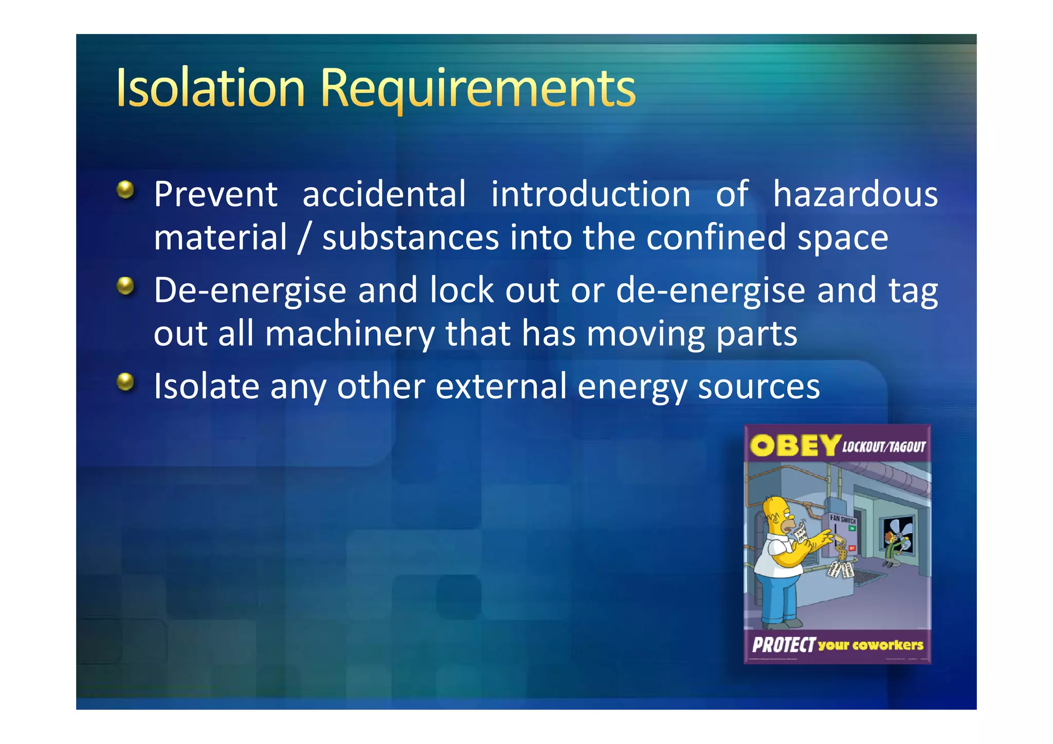 Prevent accidental introduction of hazardous
material / substances into the confined space
De-energise and lock out or de-energise and tag
out all machinery that has moving parts
Isolate any other external energy sources
 