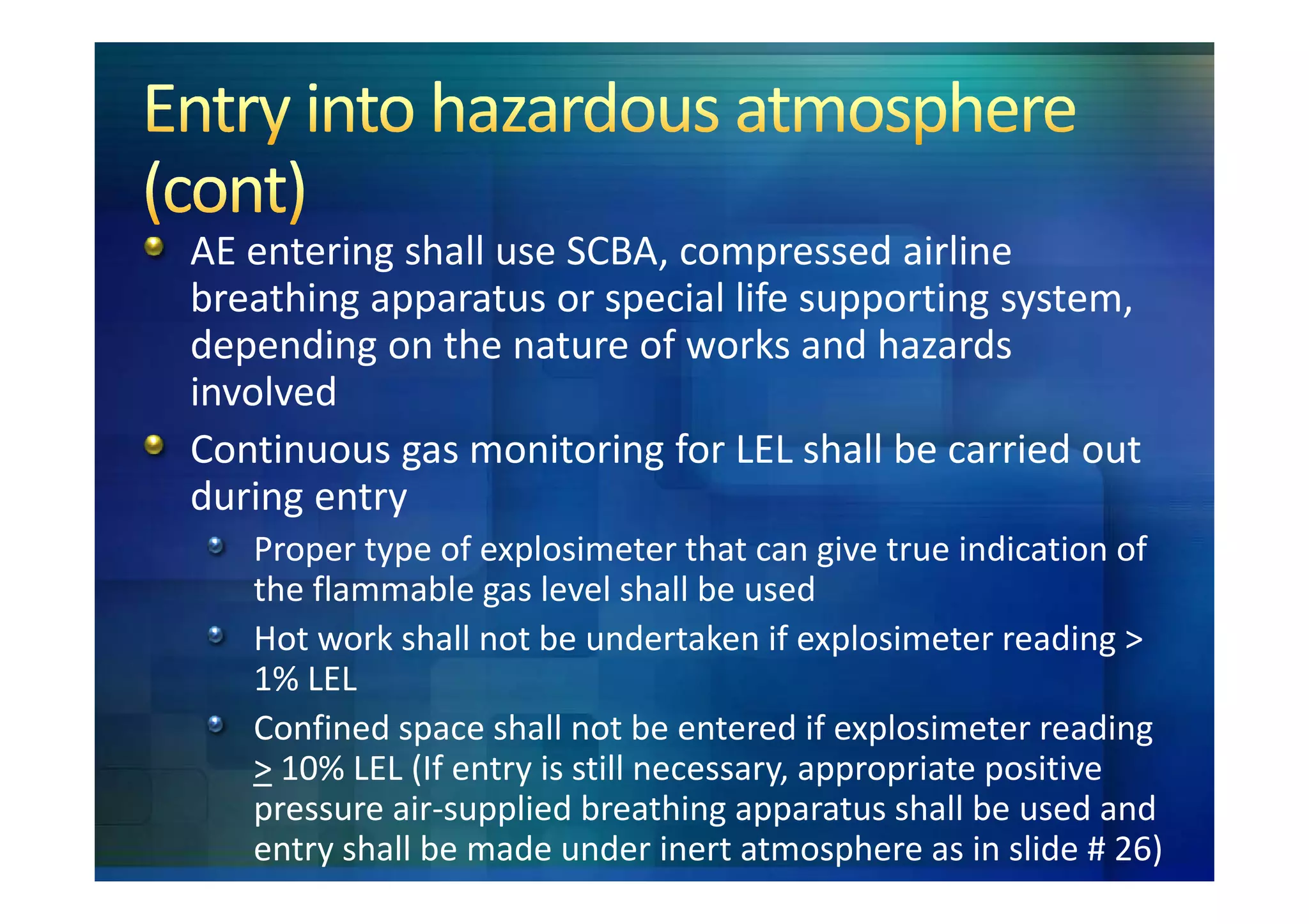 AE entering shall use SCBA, compressed airline
breathing apparatus or special life supporting system,
depending on the nature of works and hazards
involved
Continuous gas monitoring for LEL shall be carried out
during entry
   Proper type of explosimeter that can give true indication of
   the flammable gas level shall be used
   Hot work shall not be undertaken if explosimeter reading >
   1% LEL
   Confined space shall not be entered if explosimeter reading
   > 10% LEL (If entry is still necessary, appropriate positive
   pressure air-supplied breathing apparatus shall be used and
   entry shall be made under inert atmosphere as in slide # 26)
 