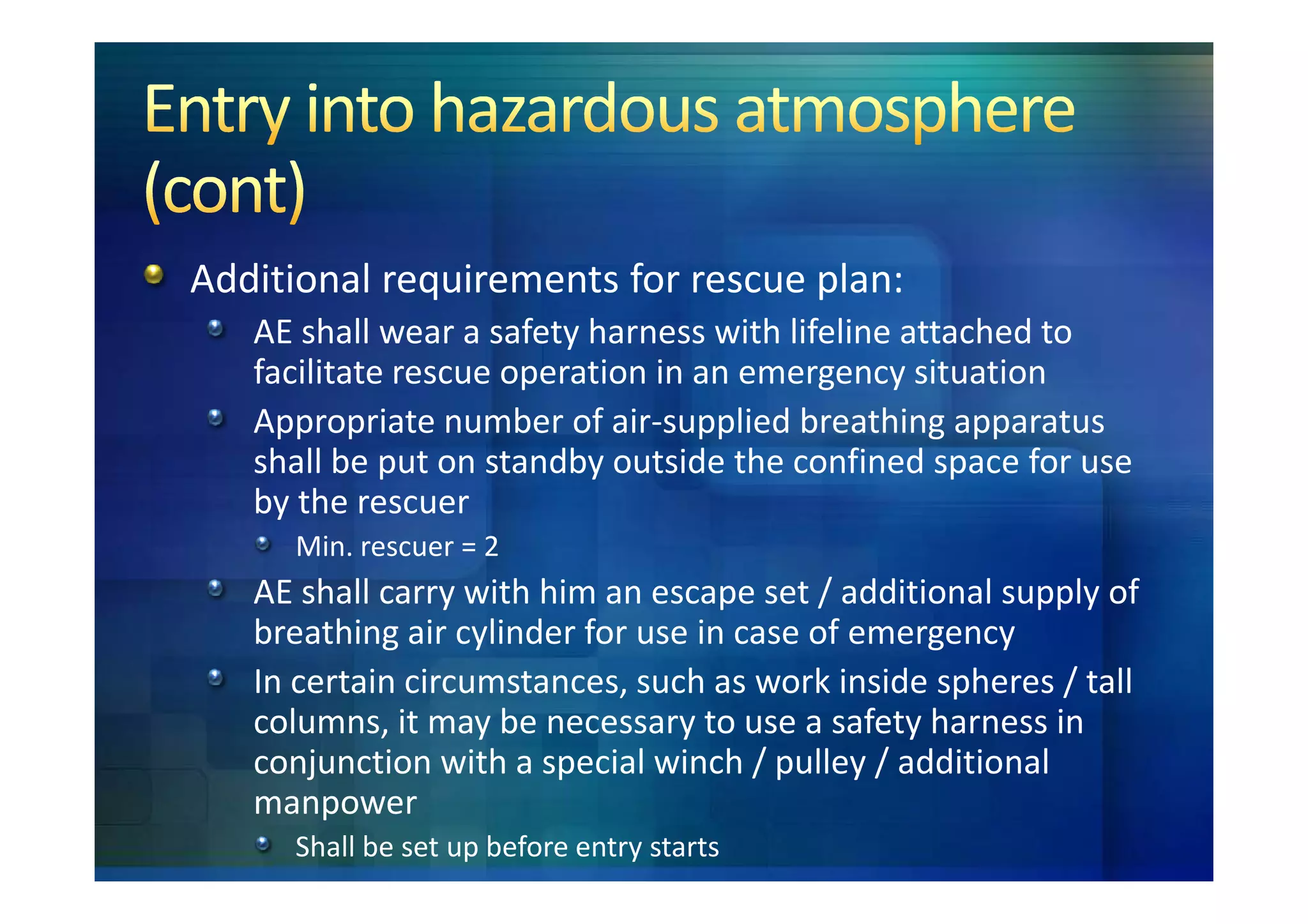 Additional requirements for rescue plan:
   AE shall wear a safety harness with lifeline attached to
   facilitate rescue operation in an emergency situation
   Appropriate number of air-supplied breathing apparatus
   shall be put on standby outside the confined space for use
   by the rescuer
     Min. rescuer = 2
   AE shall carry with him an escape set / additional supply of
   breathing air cylinder for use in case of emergency
   In certain circumstances, such as work inside spheres / tall
   columns, it may be necessary to use a safety harness in
   conjunction with a special winch / pulley / additional
   manpower
     Shall be set up before entry starts
 