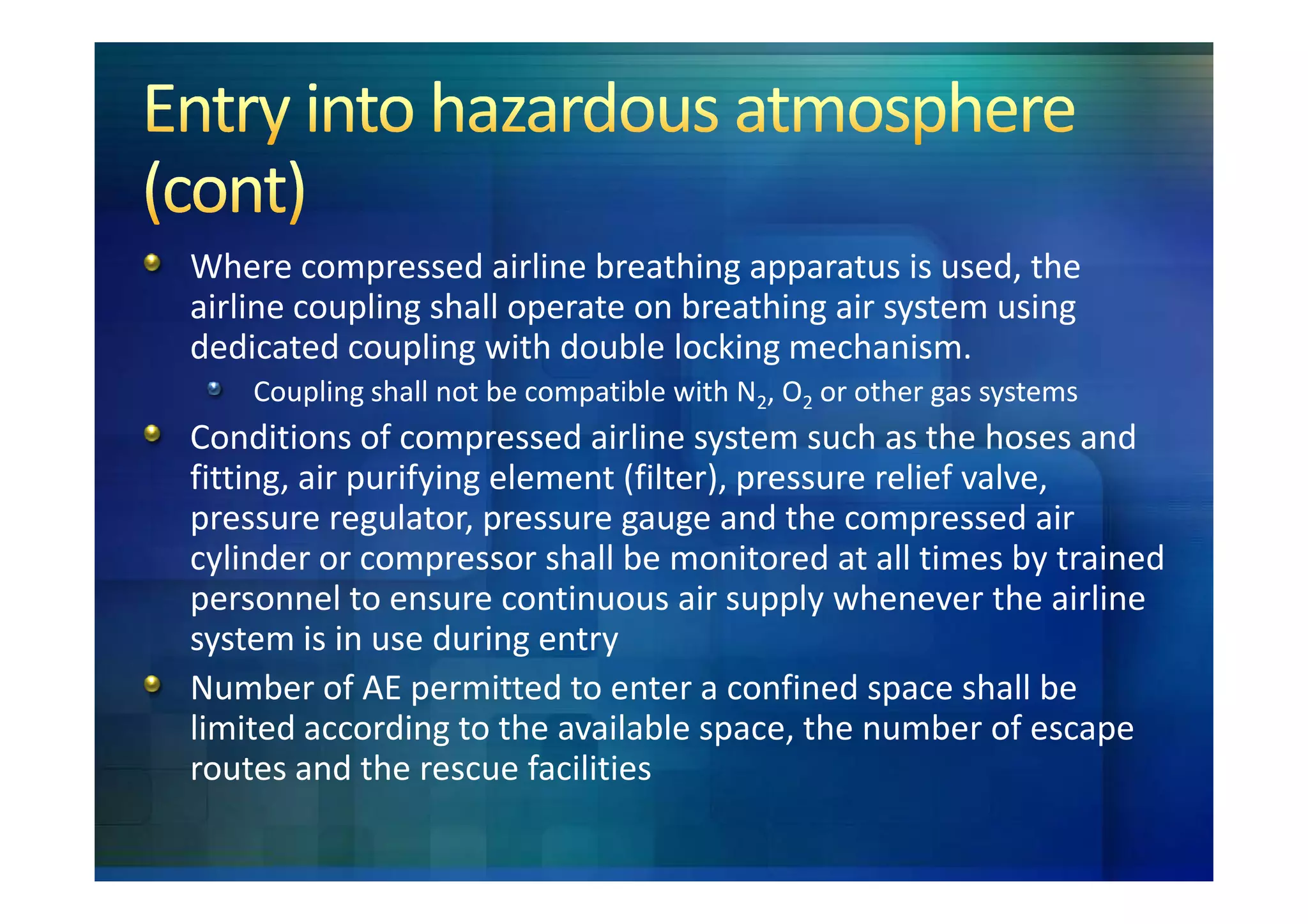 Where compressed airline breathing apparatus is used, the
airline coupling shall operate on breathing air system using
dedicated coupling with double locking mechanism.
    Coupling shall not be compatible with N2, O2 or other gas systems
Conditions of compressed airline system such as the hoses and
fitting, air purifying element (filter), pressure relief valve,
pressure regulator, pressure gauge and the compressed air
cylinder or compressor shall be monitored at all times by trained
personnel to ensure continuous air supply whenever the airline
system is in use during entry
Number of AE permitted to enter a confined space shall be
limited according to the available space, the number of escape
routes and the rescue facilities
 