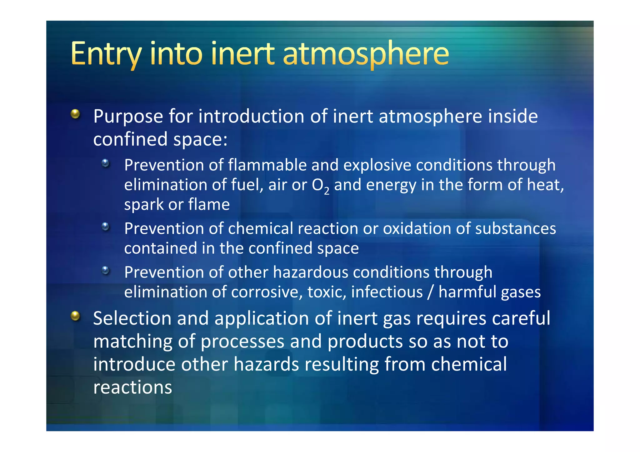 Purpose for introduction of inert atmosphere inside
confined space:
   Prevention of flammable and explosive conditions through
   elimination of fuel, air or O2 and energy in the form of heat,
   spark or flame
   Prevention of chemical reaction or oxidation of substances
   contained in the confined space
   Prevention of other hazardous conditions through
   elimination of corrosive, toxic, infectious / harmful gases
Selection and application of inert gas requires careful
matching of processes and products so as not to
introduce other hazards resulting from chemical
reactions
 