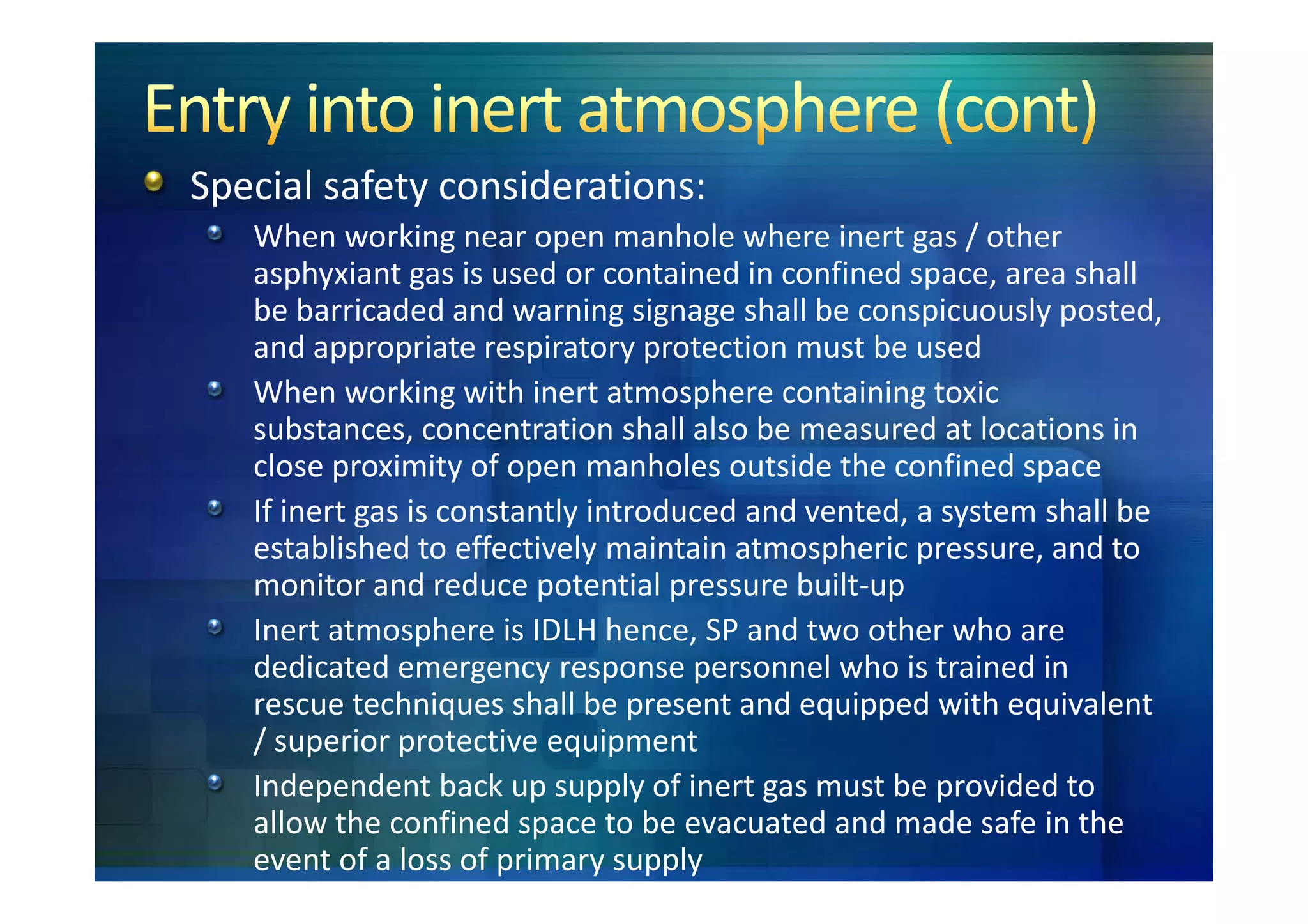 Special safety considerations:
   When working near open manhole where inert gas / other
   asphyxiant gas is used or contained in confined space, area shall
   be barricaded and warning signage shall be conspicuously posted,
   and appropriate respiratory protection must be used
   When working with inert atmosphere containing toxic
   substances, concentration shall also be measured at locations in
   close proximity of open manholes outside the confined space
   If inert gas is constantly introduced and vented, a system shall be
   established to effectively maintain atmospheric pressure, and to
   monitor and reduce potential pressure built-up
   Inert atmosphere is IDLH hence, SP and two other who are
   dedicated emergency response personnel who is trained in
   rescue techniques shall be present and equipped with equivalent
   / superior protective equipment
   Independent back up supply of inert gas must be provided to
   allow the confined space to be evacuated and made safe in the
   event of a loss of primary supply
 