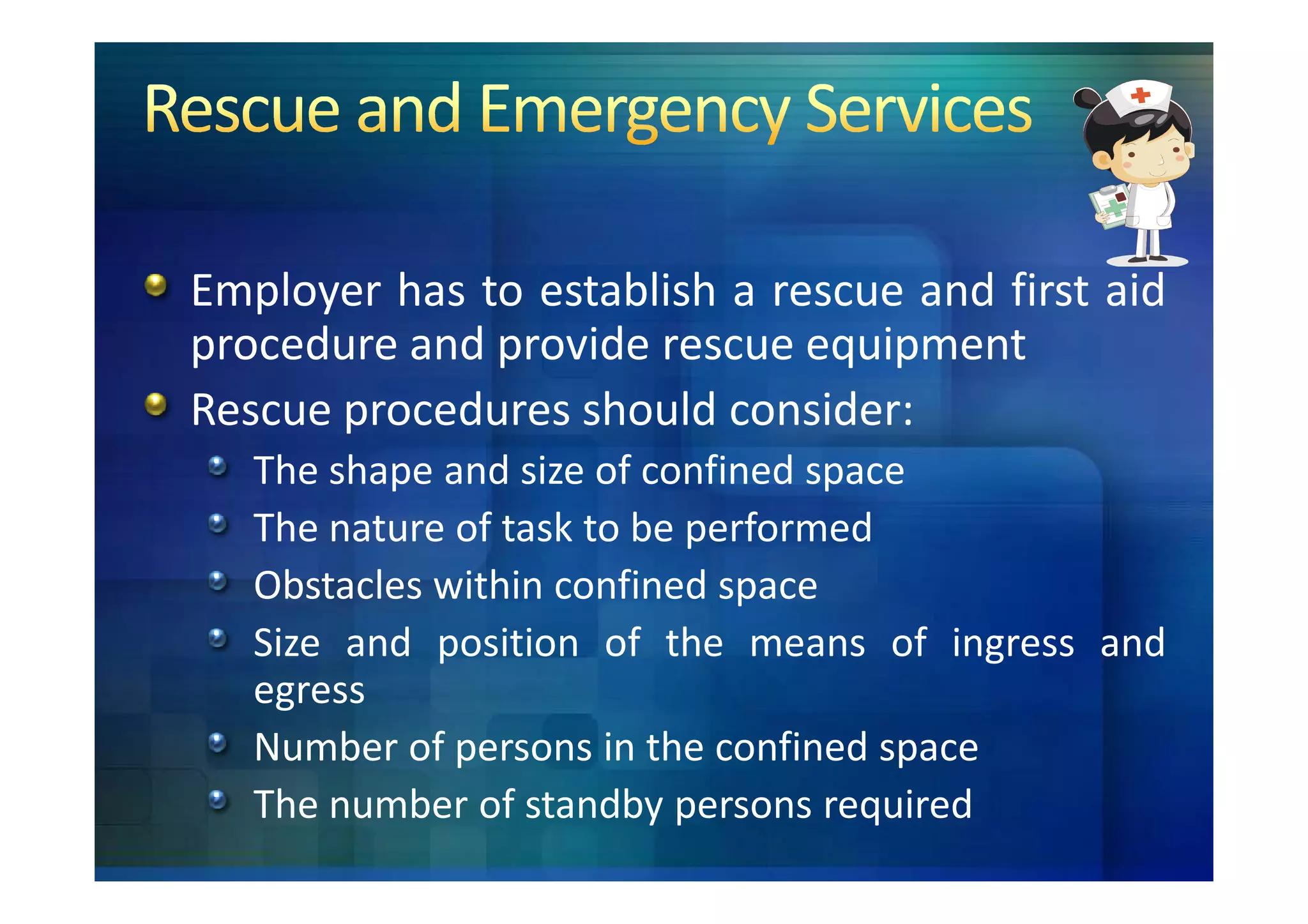Employer has to establish a rescue and first aid
procedure and provide rescue equipment
Rescue procedures should consider:
   The shape and size of confined space
   The nature of task to be performed
   Obstacles within confined space
   Size and position of the means of ingress and
   egress
   Number of persons in the confined space
   The number of standby persons required
 
