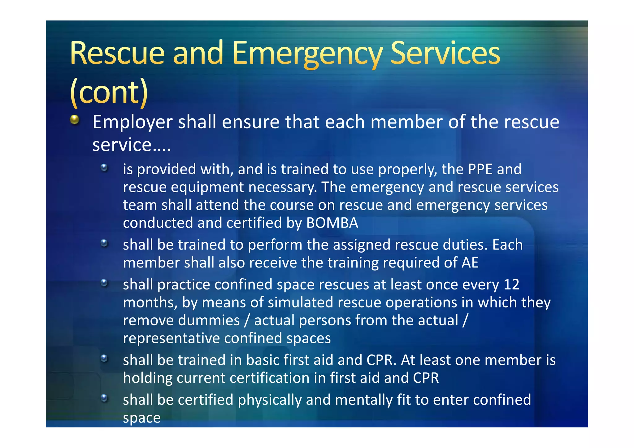 Employer shall ensure that each member of the rescue
service….
   is provided with, and is trained to use properly, the PPE and
   rescue equipment necessary. The emergency and rescue services
   team shall attend the course on rescue and emergency services
   conducted and certified by BOMBA
   shall be trained to perform the assigned rescue duties. Each
   member shall also receive the training required of AE
   shall practice confined space rescues at least once every 12
   months, by means of simulated rescue operations in which they
   remove dummies / actual persons from the actual /
   representative confined spaces
   shall be trained in basic first aid and CPR. At least one member is
   holding current certification in first aid and CPR
   shall be certified physically and mentally fit to enter confined
   space
 