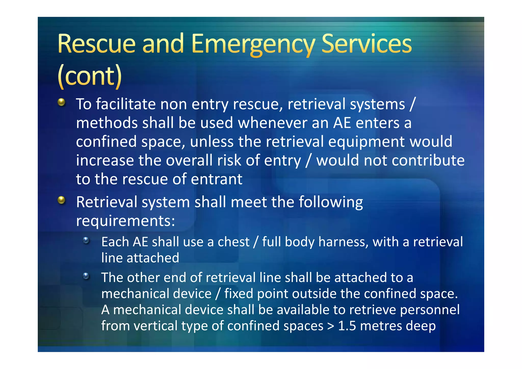 To facilitate non entry rescue, retrieval systems /
methods shall be used whenever an AE enters a
confined space, unless the retrieval equipment would
increase the overall risk of entry / would not contribute
to the rescue of entrant
Retrieval system shall meet the following
requirements:
   Each AE shall use a chest / full body harness, with a retrieval
   line attached
   The other end of retrieval line shall be attached to a
   mechanical device / fixed point outside the confined space.
   A mechanical device shall be available to retrieve personnel
   from vertical type of confined spaces > 1.5 metres deep
 