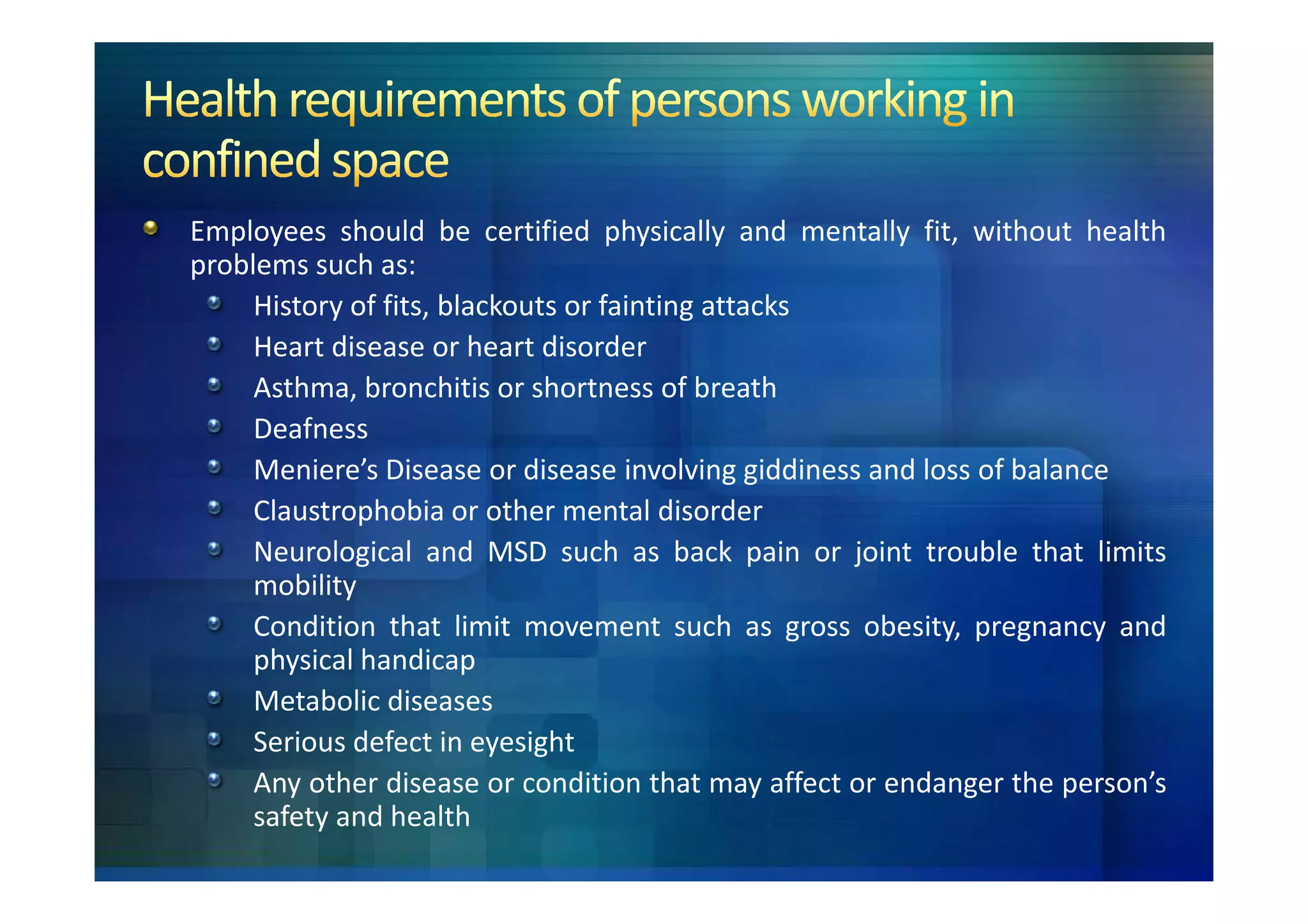 Employees should be certified physically and mentally fit, without health
problems such as:
     History of fits, blackouts or fainting attacks
     Heart disease or heart disorder
     Asthma, bronchitis or shortness of breath
     Deafness
     Meniere’s Disease or disease involving giddiness and loss of balance
     Claustrophobia or other mental disorder
     Neurological and MSD such as back pain or joint trouble that limits
     mobility
     Condition that limit movement such as gross obesity, pregnancy and
     physical handicap
     Metabolic diseases
     Serious defect in eyesight
     Any other disease or condition that may affect or endanger the person’s
     safety and health
 