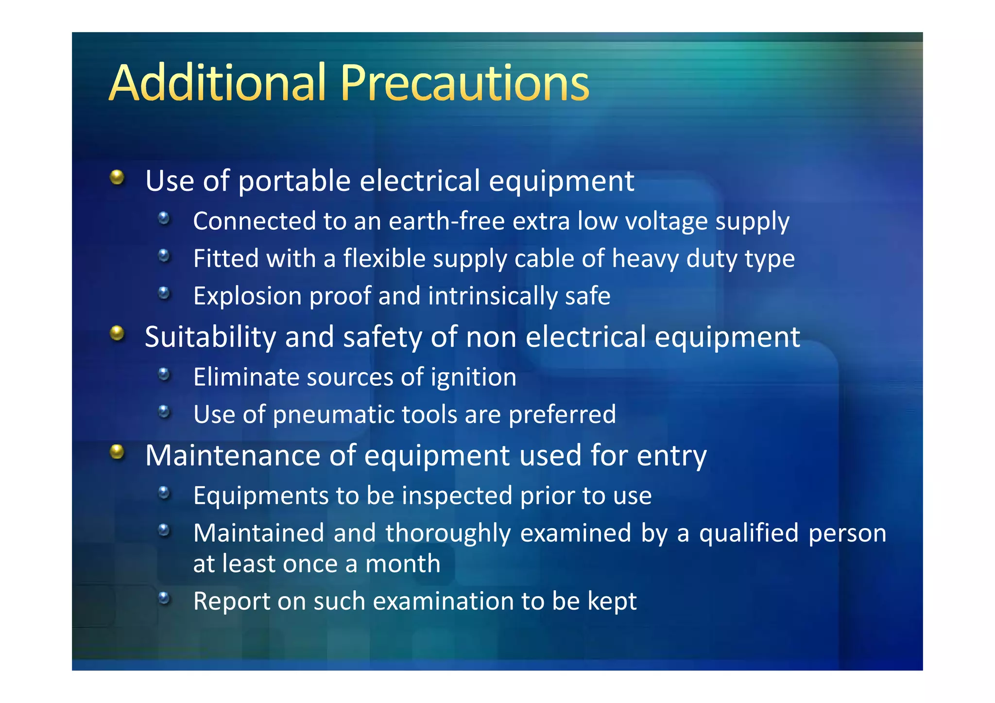 Use of portable electrical equipment
   Connected to an earth-free extra low voltage supply
   Fitted with a flexible supply cable of heavy duty type
   Explosion proof and intrinsically safe
Suitability and safety of non electrical equipment
   Eliminate sources of ignition
   Use of pneumatic tools are preferred
Maintenance of equipment used for entry
   Equipments to be inspected prior to use
   Maintained and thoroughly examined by a qualified person
   at least once a month
   Report on such examination to be kept
 
