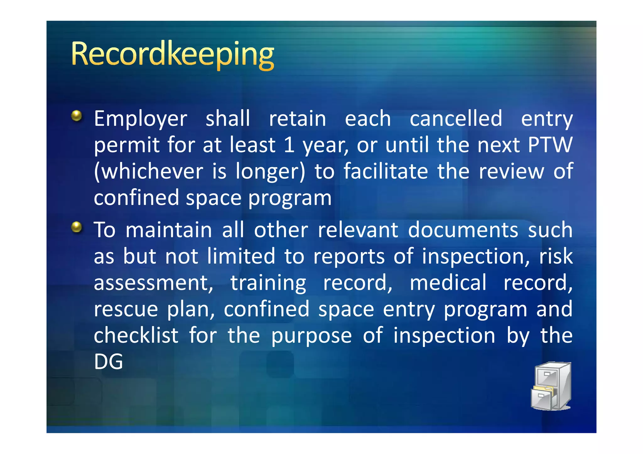 Employer shall retain each cancelled entry
permit for at least 1 year, or until the next PTW
(whichever is longer) to facilitate the review of
confined space program
To maintain all other relevant documents such
as but not limited to reports of inspection, risk
assessment, training record, medical record,
rescue plan, confined space entry program and
checklist for the purpose of inspection by the
DG
 