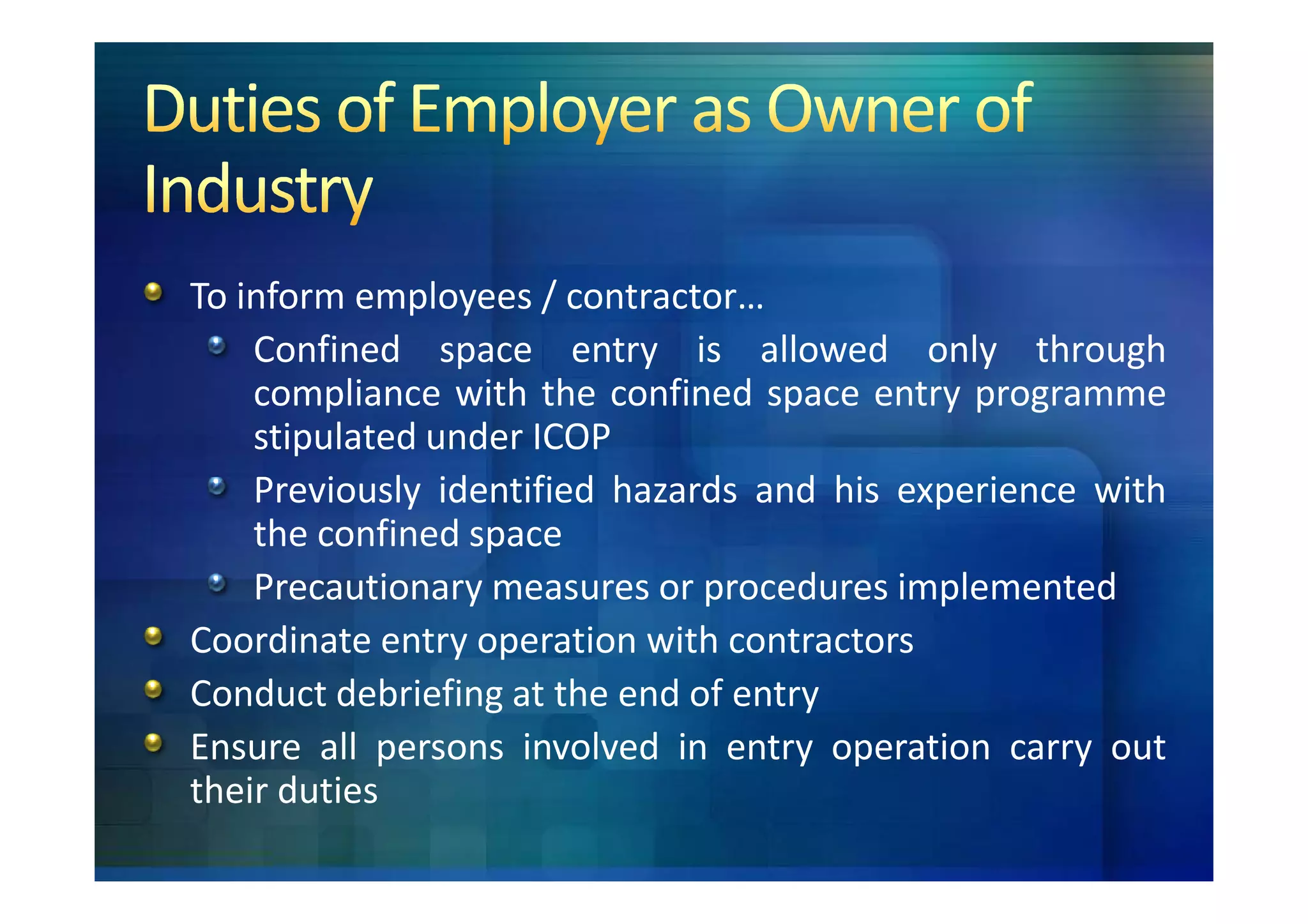 To inform employees / contractor…
    Confined space entry is allowed only through
    compliance with the confined space entry programme
    stipulated under ICOP
    Previously identified hazards and his experience with
    the confined space
    Precautionary measures or procedures implemented
Coordinate entry operation with contractors
Conduct debriefing at the end of entry
Ensure all persons involved in entry operation carry out
their duties
 