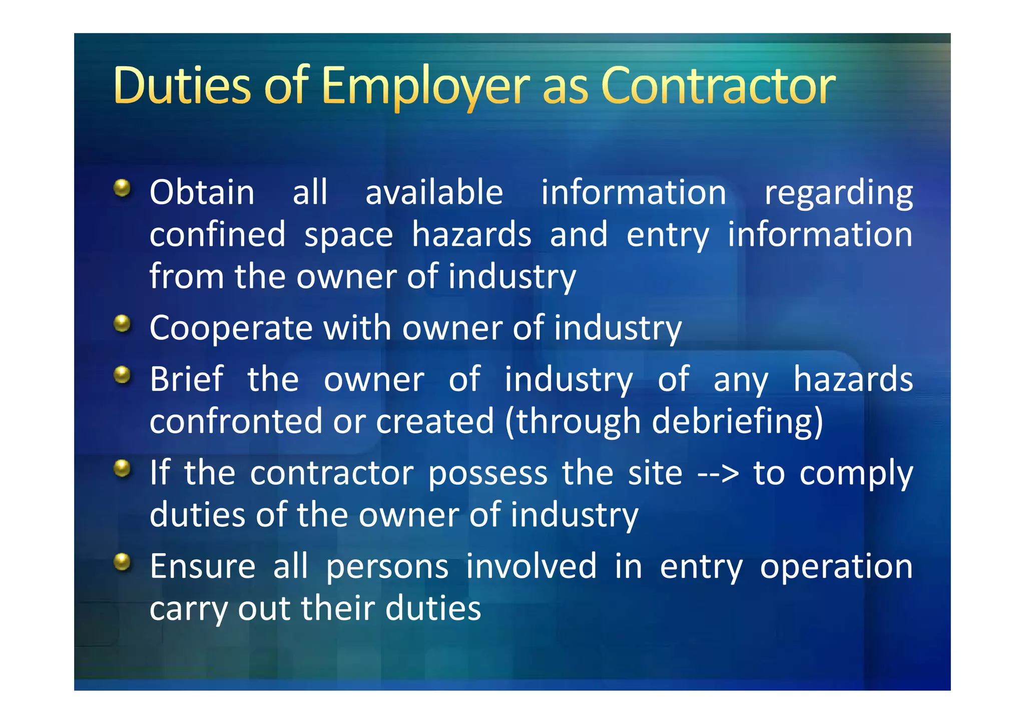 Obtain all available information regarding
confined space hazards and entry information
from the owner of industry
Cooperate with owner of industry
Brief the owner of industry of any hazards
confronted or created (through debriefing)
If the contractor possess the site --> to comply
duties of the owner of industry
Ensure all persons involved in entry operation
carry out their duties
 