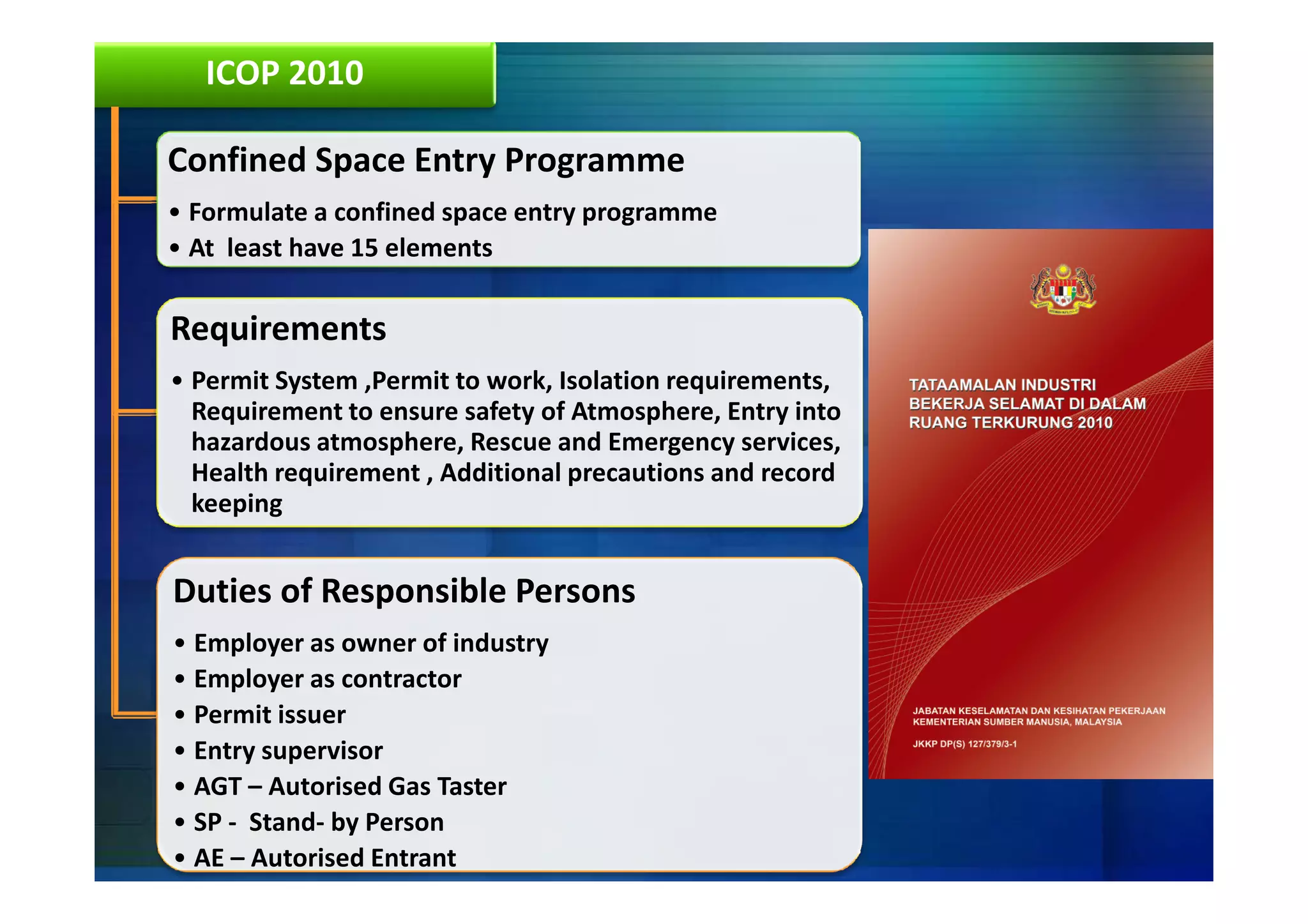 ICOP 2010

Confined Space Entry Programme
• Formulate a confined space entry programme
• At least have 15 elements

Requirements
• Permit System ,Permit to work, Isolation requirements,
  Requirement to ensure safety of Atmosphere, Entry into
  hazardous atmosphere, Rescue and Emergency services,
  Health requirement , Additional precautions and record
  keeping


Duties of Responsible Persons
• Employer as owner of industry
• Employer as contractor
• Permit issuer
• Entry supervisor
• AGT – Autorised Gas Taster
• SP - Stand- by Person
• AE – Autorised Entrant
 