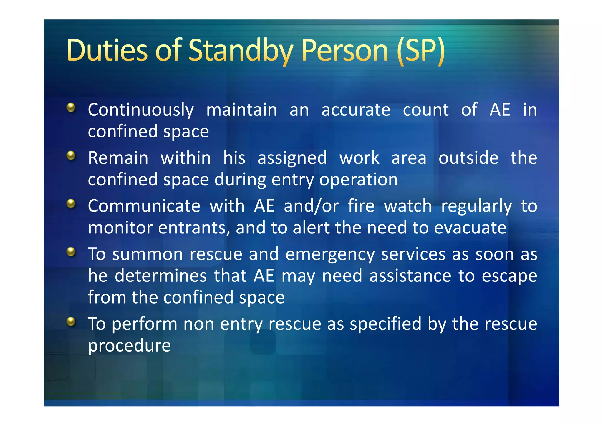 Continuously maintain an accurate count of AE in
confined space
Remain within his assigned work area outside the
confined space during entry operation
Communicate with AE and/or fire watch regularly to
monitor entrants, and to alert the need to evacuate
To summon rescue and emergency services as soon as
he determines that AE may need assistance to escape
from the confined space
To perform non entry rescue as specified by the rescue
procedure
 
