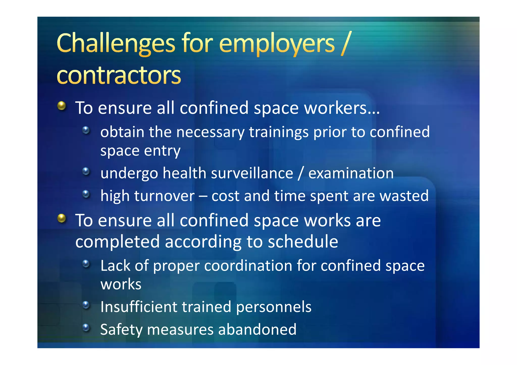 To ensure all confined space workers…
   obtain the necessary trainings prior to confined
   space entry
   undergo health surveillance / examination
   high turnover – cost and time spent are wasted
To ensure all confined space works are
completed according to schedule
   Lack of proper coordination for confined space
   works
   Insufficient trained personnels
   Safety measures abandoned
 