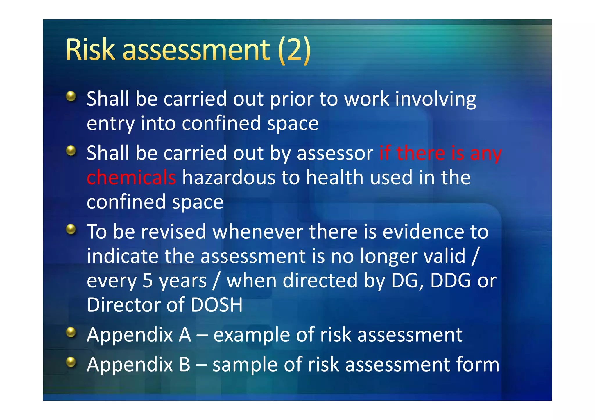 Shall be carried out prior to work involving
entry into confined space
Shall be carried out by assessor if there is any
chemicals hazardous to health used in the
confined space
To be revised whenever there is evidence to
indicate the assessment is no longer valid /
every 5 years / when directed by DG, DDG or
Director of DOSH
Appendix A – example of risk assessment
Appendix B – sample of risk assessment form
 