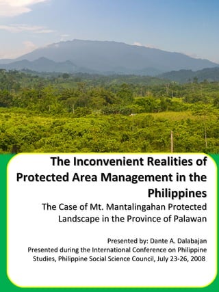 The Inconvenient Realities of Protected Area Management in the Philippines The Case of Mt. Mantalingahan Protected Landscape in the Province of Palawan Presented by: Dante A. Dalabajan Presented during the International Conference on Philippine Studies, Philippine Social Science Council, July 23-26, 2008  