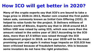 How ICO will get better in 2020?
Many of the crypto experts say that ICO’s are bound to take a
huge price in 2020.In 2013, Master coin created the first public
token sale, commonly known as Initial Coin Offering (ICO). It
helped to raise funds for the project. It Delivers millions of
dollars worth of Bitcoin, Experts say that in 2018 around $6.3
billion USD was raised by using ICO, which was more than the
amount raised in the entire year of 2017.According to the ICO
data, more than $7.5 billion was raised through the ICO
development project in 2018. so the year 2020 will be the most
promising year and again it makes huge impacts on ICO.ICO has
been criticized because of fraudulent behavior, this is because
some investors do not have the right protection.
 