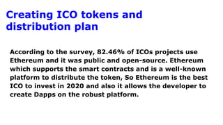Creating ICO tokens and
distribution plan
According to the survey, 82.46% of ICOs projects use
Ethereum and it was public and open-source. Ethereum
which supports the smart contracts and is a well-known
platform to distribute the token, So Ethereum is the best
ICO to invest in 2020 and also it allows the developer to
create Dapps on the robust platform.
 