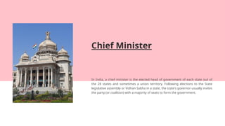 Chief Minister
In India, a chief minister is the elected head of government of each state out of
the 28 states and sometimes a union territory. Following elections to the State
legislative assembly or Vidhan Sabha in a state, the state's governor usually invites
the party (or coalition) with a majority of seats to form the government.
 