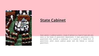State Cabinet
State cabinet, in political systems, a body of advisers to a head of state who also
serve as the heads of government departments. A state government is the
government that controls a subdivision of a country in a fedral form of
government, which shares political power with the federal or national
government.
 