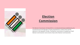Election
Commission
The Election Commission of India (ECI) is a constitutional body established by the
Constitutional of the Republic of India empowered to conduct free and fair
elections in the Republic of India. The Election commission is headed by a Chief
Election Commissioner and consists of two other Election Commissioners.
 
