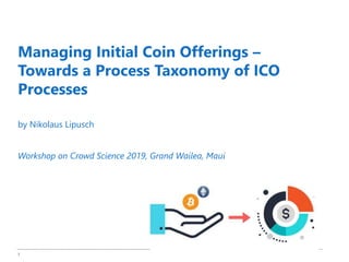 1
Managing Initial Coin Offerings –
Towards a Process Taxonomy of ICO
Processes
by Nikolaus Lipusch
Workshop on Crowd Science 2019, Grand Wailea, Maui
 
