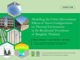 ICORAST-1308
Modelling the Urban Microclimate
Effects of Street Configurations
on Thermal Environment
in the Residential Townhouse
of Bangkok, Thailand
International Congress on Recent Advances in Sciences and Technology
Manat Srivanit1,* and Daranee Jareemit2
1, 2 Faculty of Architecture and Planning, Thammasat University
* Corresponding author, E-mail address: s.manat@gmail.com
ICORAST2019: Feb. 20-22, 2019 Kuala Lumpur, Malaysia
 