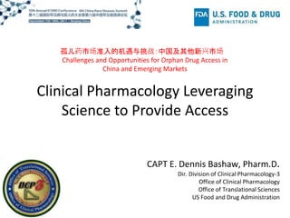 Clinical Pharmacology Leveraging
Science to Provide Access
孤儿药市场准入的机遇与挑战：中国及其他新兴市场
Challenges and Opportunities for Orphan Drug Access in
China and Emerging Markets
CAPT E. Dennis Bashaw, Pharm.D.
Dir. Division of Clinical Pharmacology-3
Office of Clinical Pharmacology
Office of Translational Sciences
US Food and Drug Administration
 