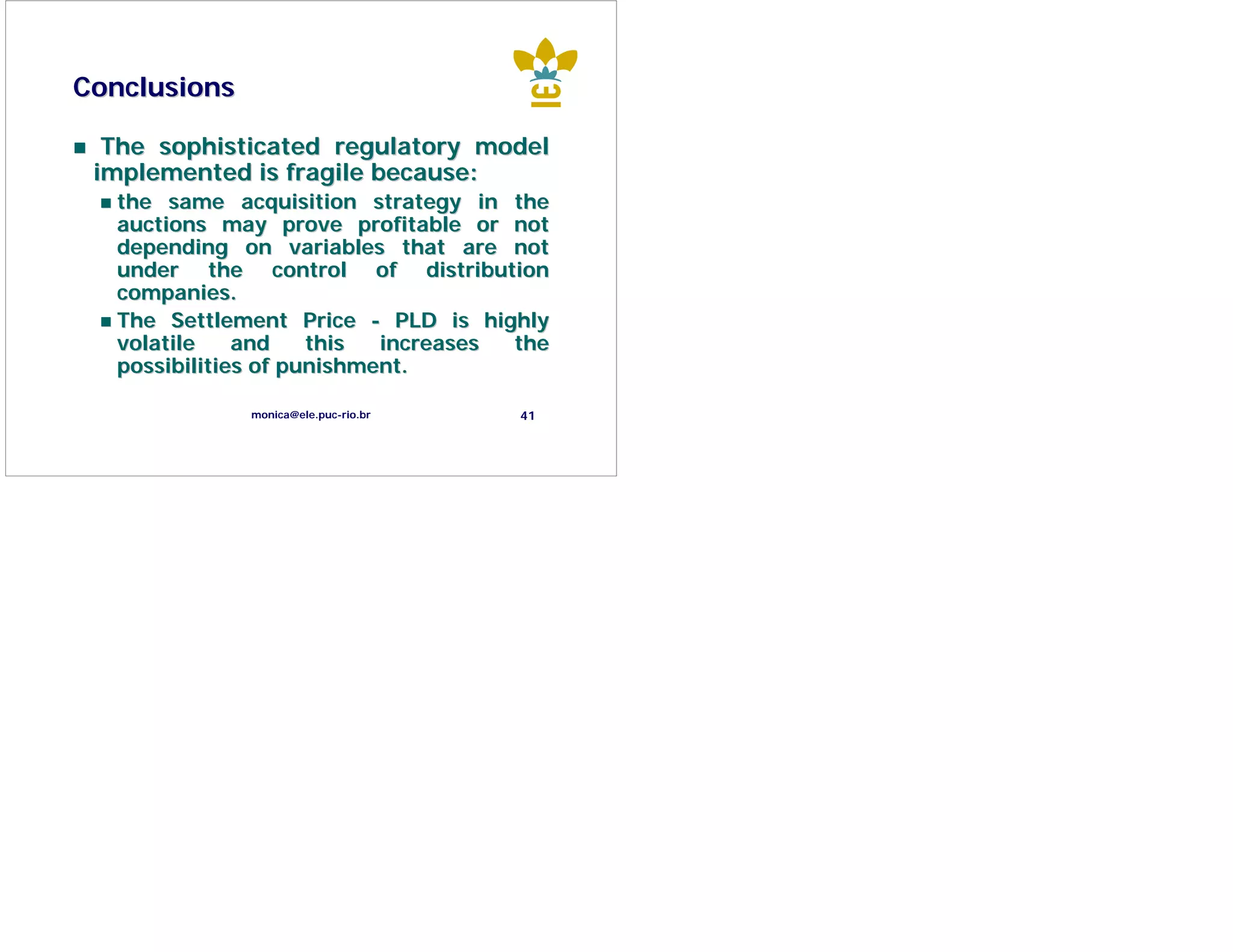 Conclusions

  The sophisticated regulatory model
 implemented is fragile because:
  the same acquisition strategy in the
  auctions may prove profitable or not
  depending on variables that are not
  under the control of distribution
  companies.
  The Settlement Price - PLD is highly
  volatile    and    this  increases the
  possibilities of punishment.

              monica@ele.puc-rio.br   41
 