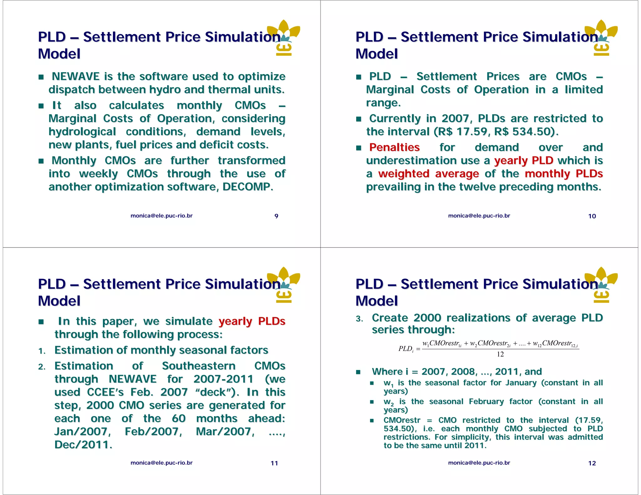 PLD – Settlement Price Simulation                 PLD – Settlement Price Simulation
Model                                             Model
      NEWAVE is the software used to optimize           PLD – Settlement Prices are CMOs –
     dispatch between hydro and thermal units.         Marginal Costs of Operation in a limited
      It also calculates monthly CMOs –                range.
     Marginal Costs of Operation, considering           Currently in 2007, PLDs are restricted to
     hydrological conditions, demand levels,           the interval (R$ 17.59, R$ 534.50).
     new plants, fuel prices and deficit costs.         Penalties    for   demand      over  and
      Monthly CMOs are further transformed             underestimation use a yearly PLD which is
     into weekly CMOs through the use of               a weighted average of the monthly PLDs
     another optimization software, DECOMP.            prevailing in the twelve preceding months.

                   monica@ele.puc-rio.br     9                                monica@ele.puc-rio.br                            10




PLD – Settlement Price Simulation                 PLD – Settlement Price Simulation
Model                                             Model
       In this paper, we simulate yearly PLDs     3.    Create 2000 realizations of average PLD
      through the following process:                    series through:
                                                                      w1CMOrestr1i + w2 CMOrestr2i + .... + w12 CMOrestr12,i
1.    Estimation of monthly seasonal factors                 PLDi =
                                                                                               12
2.    Estimation    of   Southeastern    CMOs           Where i = 2007, 2008, ..., 2011, and
      through NEWAVE for 2007-2011 (we                    w1 is the seasonal factor for January (constant in all
      used CCEE’s Feb. 2007 “deck”). In this              years)
                                                          w2 is the seasonal February factor (constant in all
      step, 2000 CMO series are generated for             years)
      each one of the 60 months ahead:                    CMOrestr = CMO restricted to the interval (17.59, (17.
                                                          534.50), i.e. each monthly CMO subjected to PLD
                                                          534.
      Jan/2007, Feb/2007, Mar/2007, ....,                 restrictions. For simplicity, this interval was admitted
      Dec/2011.                                           to be the same until 2011.

                   monica@ele.puc-rio.br    11                                monica@ele.puc-rio.br                            12
 