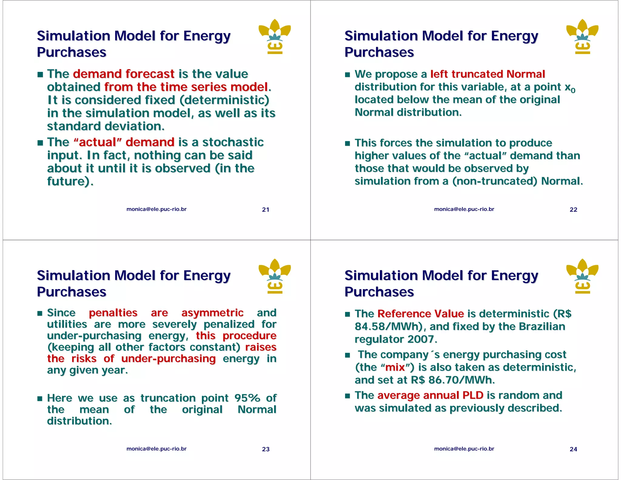 Simulation Model for Energy                    Simulation Model for Energy
Purchases                                      Purchases
 The demand forecast is the value               We propose a left truncated Normal
 obtained from the time series model.           distribution for this variable, at a point x0
 It is considered fixed (deterministic)         located below the mean of the original
 in the simulation model, as well as its        Normal distribution.
 standard deviation.
 The “actual” demand is a stochastic            This forces the simulation to produce
 input. In fact, nothing can be said            higher values of the “actual” demand than
 about it until it is observed (in the          those that would be observed by
 future).                                       simulation from a (non-truncated) Normal.

               monica@ele.puc-rio.br     21                     monica@ele.puc-rio.br      22




Simulation Model for Energy                    Simulation Model for Energy
Purchases                                      Purchases
 Since penalties are asymmetric and             The Reference Value is deterministic (R$
 utilities are more severely penalized for      84.58/MWh), and fixed by the Brazilian
 under-purchasing energy, this procedure        regulator 2007.
 (keeping all other factors constant) raises
 the risks of under-purchasing energy in         The company´s energy purchasing cost
 any given year.                                (the “mix”) is also taken as deterministic,
                                                and set at R$ 86.70/MWh.
 Here we use as truncation point 95% of         The average annual PLD is random and
 the mean of the original Normal                was simulated as previously described.
 distribution.

               monica@ele.puc-rio.br     23                     monica@ele.puc-rio.br      24
 
