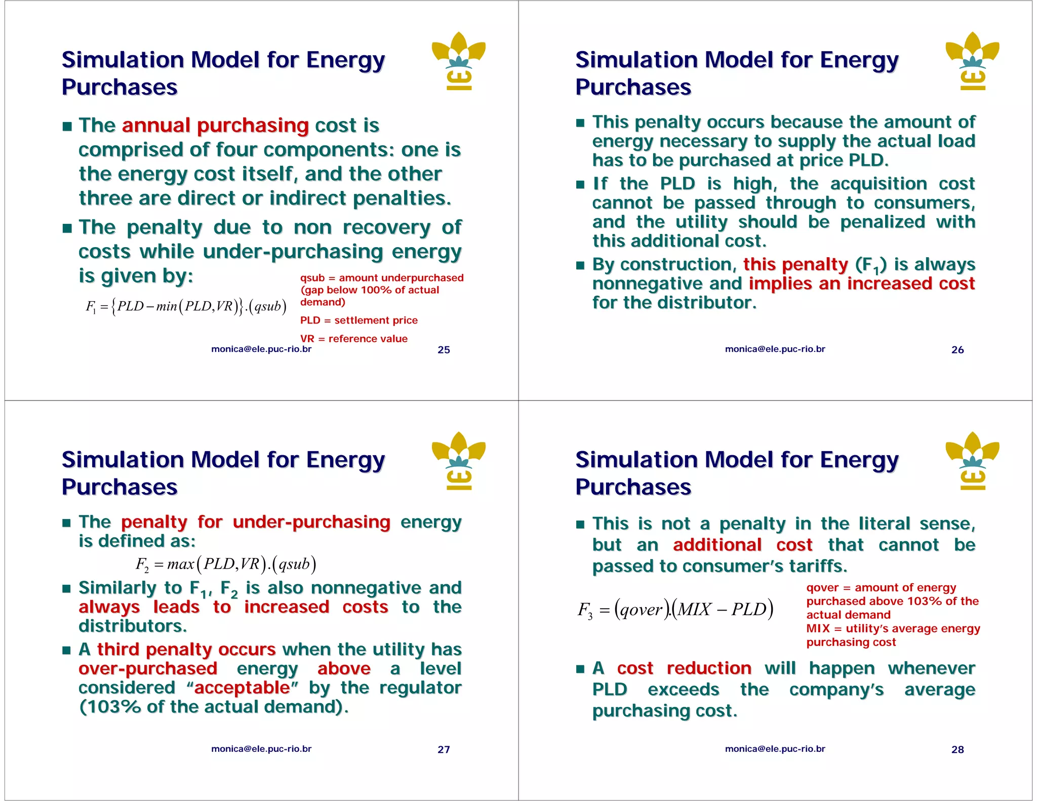 Simulation Model for Energy                                             Simulation Model for Energy
Purchases                                                               Purchases
 The annual purchasing cost is                                           This penalty occurs because the amount of
                                                                         energy necessary to supply the actual load
 comprised of four components: one is                                    has to be purchased at price PLD.
 the energy cost itself, and the other                                   If the PLD is high, the acquisition cost
 three are direct or indirect penalties.                                 cannot be passed through to consumers,
 The penalty due to non recovery of                                      and the utility should be penalized with
                                                                         this additional cost.
 costs while under-purchasing energy
                                                                         By construction, this penalty (F1) is always
 is given by:                            qsub = amount underpurchased
                                                                         nonnegative and implies an increased cost
                                         (gap below 100% of actual
  F = { PLD − min ( PLD, VR )}. ( qsub ) demand)
   1
                                                                         for the distributor.
                                          PLD = settlement price
                                          VR = reference value
                        monica@ele.puc-rio.br                      25                     monica@ele.puc-rio.br                    26




Simulation Model for Energy                                             Simulation Model for Energy
Purchases                                                               Purchases
 The penalty for under-purchasing energy                                 This is not a penalty in the literal sense,
 is defined as:                                                          but an additional cost that cannot be
           F2 = max ( PLD, VR ) . ( qsub )                               passed to consumer’s tariffs.
 Similarly to F1, F2 is also nonnegative and                                                               qover = amount of energy

                                                                        F3 = (qover )(MIX − PLD )
                                                                                                           purchased above 103% of the
 always leads to increased costs to the                                              .                     actual demand
 distributors.                                                                                             MIX = utility’s average energy
                                                                                                           purchasing cost
 A third penalty occurs when the utility has
 over-purchased energy above a level                                     A cost reduction will happen whenever
 considered “acceptable” by the regulator                                PLD exceeds the company’s average
 (103% of the actual demand).                                            purchasing cost.

                        monica@ele.puc-rio.br                      27                     monica@ele.puc-rio.br                    28
 