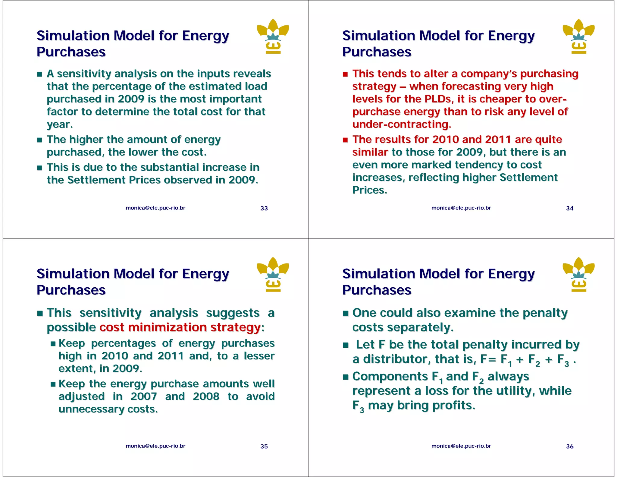 Simulation Model for Energy                     Simulation Model for Energy
Purchases                                       Purchases
 A sensitivity analysis on the inputs reveals    This tends to alter a company’s purchasing
 that the percentage of the estimated load       strategy – when forecasting very high
 purchased in 2009 is the most important         levels for the PLDs, it is cheaper to over-
 factor to determine the total cost for that     purchase energy than to risk any level of
 year.                                           under-contracting.
 The higher the amount of energy                 The results for 2010 and 2011 are quite
 purchased, the lower the cost.                  similar to those for 2009, but there is an
 This is due to the substantial increase in      even more marked tendency to cost
 the Settlement Prices observed in 2009.         increases, reflecting higher Settlement
                                                 Prices.
                monica@ele.puc-rio.br     33                    monica@ele.puc-rio.br    34




Simulation Model for Energy                     Simulation Model for Energy
Purchases                                       Purchases
 This sensitivity analysis suggests a            One could also examine the penalty
 possible cost minimization strategy:            costs separately.
   Keep percentages of energy purchases           Let F be the total penalty incurred by
   high in 2010 and 2011 and, to a lesser        a distributor, that is, F= F1 + F2 + F3 .
   extent, in 2009.
                                                 Components F1 and F2 always
   Keep the energy purchase amounts well
   adjusted in 2007 and 2008 to avoid            represent a loss for the utility, while
   unnecessary costs.                            F3 may bring profits.


                monica@ele.puc-rio.br     35                    monica@ele.puc-rio.br    36
 