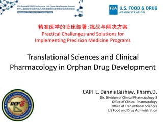 Translational Sciences and Clinical
Pharmacology in Orphan Drug Development
精准医学的临床部署：挑战与解决方案
Practical Challenges and Solutions for
Implementing Precision Medicine Programs
CAPT E. Dennis Bashaw, Pharm.D.
Dir. Division of Clinical Pharmacology-3
Office of Clinical Pharmacology
Office of Translational Sciences
US Food and Drug Administration
 