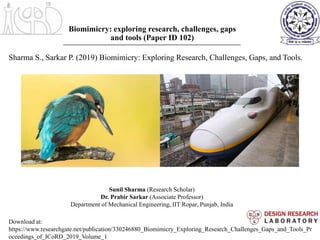 Biomimicry: exploring research, challenges, gaps
and tools (Paper ID 102)
Sunil Sharma (Research Scholar)
Dr. Prabir Sarkar (Associate Professor)
Department of Mechanical Engineering, IIT Ropar, Punjab, India
Sharma S., Sarkar P. (2019) Biomimicry: Exploring Research, Challenges, Gaps, and Tools.
Download at:
https://www.researchgate.net/publication/330246880_Biomimicry_Exploring_Research_Challenges_Gaps_and_Tools_Pr
oceedings_of_ICoRD_2019_Volume_1
 