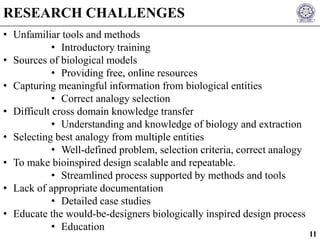 • Unfamiliar tools and methods
• Introductory training
• Sources of biological models
• Providing free, online resources
• Capturing meaningful information from biological entities
• Correct analogy selection
• Difficult cross domain knowledge transfer
• Understanding and knowledge of biology and extraction
• Selecting best analogy from multiple entities
• Well-defined problem, selection criteria, correct analogy
• To make bioinspired design scalable and repeatable.
• Streamlined process supported by methods and tools
• Lack of appropriate documentation
• Detailed case studies
• Educate the would-be-designers biologically inspired design process
• Education
RESEARCH CHALLENGES
11
 