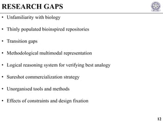 • Unfamiliarity with biology
• Thinly populated bioinspired repositories
• Transition gaps
• Methodological multimodal representation
• Logical reasoning system for verifying best analogy
• Sureshot commercialization strategy
• Unorganised tools and methods
• Effects of constraints and design fixation
RESEARCH GAPS
12
 