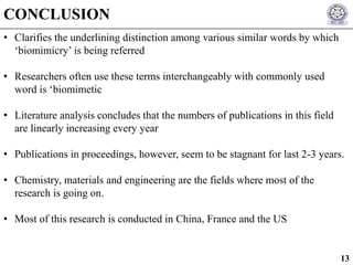 • Clarifies the underlining distinction among various similar words by which
‘biomimicry’ is being referred
• Researchers often use these terms interchangeably with commonly used
word is ‘biomimetic
• Literature analysis concludes that the numbers of publications in this field
are linearly increasing every year
• Publications in proceedings, however, seem to be stagnant for last 2-3 years.
• Chemistry, materials and engineering are the fields where most of the
research is going on.
• Most of this research is conducted in China, France and the US
CONCLUSION
13
 