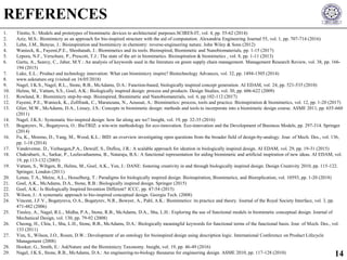 1. Titotto, S.: Models and prototypes of biomimetic devices to architectural purposes.SCIRES-IT, vol. 4, pp. 55-62 (2014)
2. Aziz, M.S.: Biomimicry as an approach for bio-inspired structure with the aid of computation. Alexandria Engineering Journal 55, vol. 1, pp. 707-714 (2016)
3. Lehn, J.M., Benyus, J.: Bioinspiration and biomimicry in chemistry: reverse-engineering nature. John Wiley & Sons (2012)
4. Wanieck, K., Fayemi,P.E., Shoshanah, J.: Biomimetics and its tools. Bioinspired, Biomimetic and Nanobiomaterials, pp. 1-15 (2017)
5. Lepora, N.F., Verschure, P., Prescott, T.J.: The state of the art in biomimetics. Bioinspiration & biomimetics , vol. 8, pp. 1-11 (2013)
6. Gurtu, A., Searcy, C., Jaber, M.Y.: An analysis of keywords used in the literature on green supply chain management. Management Research Review, vol. 38, pp. 166-
194 (2015)
7. Luke, E.L.: Product and technology innovation: What can biomimicry inspire? Biotechnology Advances, vol. 32, pp. 1494-1505 (2014)
8. www.asknature.org (visited on 16/05/2018)
9. Nagel, J.K.S., Nagel, R.L., Stone, R.B., McAdams, D.A.: Function-based, biologically inspired concept generation. AI EDAM, vol. 24, pp. 521-535 (2010)
10. Helms, M., Vattam, S.S., Goel, A.K.: Biologically inspired design: process and products. Design Studies, vol. 30, pp. 606-622 (2009)
11. Rowland, R.: Biomimicry step-by-step. Bioinspired, Biomimetic and Nanobiomaterials, vol. 6, pp.102-112 (2017)
12. Fayemi, P.E., Wanieck, K., Zollfrank, C., Maranzana, N., Aoussat, A.: Biomimetics: process, tools and practice. Bioinspiration & biomimetics, vol. 12, pp. 1-20 (2017)
13. Glier, M.W., McAdams, D.A., Linsey, J.S.: Concepts in biomimetic design: methods and tools to incorporate into a biomimetic design course. ASME 2011, pp. 655-660
(2011)
14. Nagel, J.K.S.: Systematic bio‐inspired design: how far along are we? Insight, vol. 19, pp. 32-35 (2016)
15. Bogatyrev, N., Bogatyreva, O.: BioTRIZ: a win-win methodology for eco-innovation. Eco-innovation and the Development of Business Models, pp. 297-314. Springer
(2014)
16. Fu, K., Moreno, D., Yang, M., Wood, K.L.: BID: an overview investigating open questions from the broader field of design-by-analogy. Jour. of Mech. Des., vol. 136,
pp. 1-18 (2014)
17. Vandevenne, D., Verhaegen,P.A., Dewulf, S., Duflou, J.R.: A scalable approach for ideation in biologically inspired design. AI EDAM, vol. 29, pp. 19-31 (2015)
18. Chakrabarti, A., Sarkar, P., Leelavathamma, B., Nataraju, B.S.: A functional representation for aiding biomimetic and artificial inspiration of new ideas. AI EDAM, vol.
19, pp.113-132 (2005)
19. Vattam, S., Wiltgen, B., Helms, M., Goel, A.K., Yen, J.: DANE: fostering creativity in and through biologically inspired design. Design Creativity 2010, pp. 115-122.
Springer, London (2011)
20. Lenau, T.A., Metze, A.L., Hesselberg, T.: Paradigms for biologically inspired design. Bioinspiration, Biomimetics, and Bioreplication, vol. 10593, pp. 1-20 (2018)
21. Goel, A.K., McAdams, D.A., Stone, R.B.: Biologically inspired design. Springer (2015)
22. Goel, A.K.: Is Biologically Inspired Invention Different? ICCC, pp. 47-54 (2015)
23. Wilson, J.: A systematic approach to bio-inspired conceptual design. Georgia Tech. (2008)
24. Vincent, J.F.V., Bogatyreva, O.A., Bogatyrev, N.R., Bowyer, A., Pahl, A.K.: Biomimetics: its practice and theory. Journal of the Royal Society Interface, vol. 3, pp.
471-482 (2006)
25. Tinsley, A., Nagel, R.L., Midha, P.A., Stone, R.B., McAdams, D.A., Shu, L.H.: Exploring the use of functional models in biomimetic conceptual design. Journal of
Mechanical Design, vol. 130, pp. 79-92 (2008)
26. Cheong, H., Chiu, I., Shu, L.H., Stone, R.B., McAdams, D.A.: Biologically meaningful keywords for functional terms of the functional basis. Jour. of Mech. Des., vol.
133 (2011)
27. Yim, S., Wilson, J.O., Rosen, D.W.: Development of an ontology for bioinspired design using description logic. International Conference on Product Lifecycle
Management (2008)
28. Hooker, G., Smith, E.: AskNature and the Biomimicry Taxonomy. Insight, vol. 19, pp. 46-49 (2016)
29. Nagel, J.K.S., Stone, R.B., McAdams, D.A.: An engineering-to-biology thesaurus for engineering design. ASME 2010, pp. 117-128 (2010)
REFERENCES
14
 