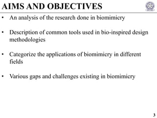 • An analysis of the research done in biomimicry
• Description of common tools used in bio-inspired design
methodologies
• Categorize the applications of biomimicry in different
fields
• Various gaps and challenges existing in biomimicry
AIMS AND OBJECTIVES
3
 
