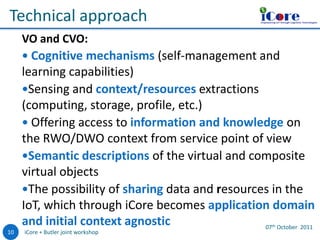 iCore

o

Technical approach

Empowering IoT through Cognitive Technologies

VO and CVO:
 Cognitive mechanisms (self-management and

learning capabilities)
Sensing and context/resources extractions
(computing, storage, profile, etc.)
 Offering access to information and knowledge on
the RWO/DWO context from service point of view
Semantic descriptions of the virtual and composite
virtual objects
The possibility of sharing data and resources in the
IoT, which through iCore becomes application domain
and initial context agnostic
07 October 2011
th

10

iCore + Butler joint workshop

 